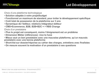 Lot Développement

   Choix d’une plateforme technologique
    Solution adaptée à votre projet/budget
    Fonctionnel un maximum de standard, pour éviter le développement spécifique
    Coût total de possession de la plateforme sur 3 ans
    Dynamique de l’éditeur, relations Intégrateur-éditeur
    CMS+Ecommerce, B2B, B2B+B2C = > RBS Change
   Choix d’un prestataire
    Plus le projet est conséquent, moins l’éloignement est un problème
    Dimension Métier (références): nice to have
    Mieux vaut un bon prestataire avec une mauvaise plateforme, qu’un mauvais
   prestataire avec une bonne plateforme
    Short-list sur dossier/réponse au cahier des charges, entretiens avec finalistes
    On mesure souvent la motivation d’un prestataire à ses questions




Mener à bien son projet ecommerce – B-ecommerce 2012                                            7
© RBS 2012 • REPRODUCTION INTERDITE • TOUS DROITS RESERVÉS                        www.rbschange.fr
 