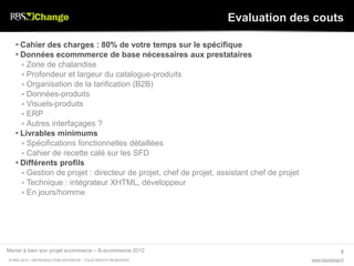 Evaluation des couts

    Cahier des charges : 80% de votre temps sur le spécifique
    Données ecommmerce de base nécessaires aux prestataires
      Zone de chalandise
      Profondeur et largeur du catalogue-produits
      Organisation de la tarification (B2B)
      Données-produits
      Visuels-produits
      ERP
      Autres interfaçages ?
    Livrables minimums
      Spécifications fonctionnelles détaillées
      Cahier de recette calé sur les SFD
    Différents profils
      Gestion de projet : directeur de projet, chef de projet, assistant chef de projet
      Technique : intégrateur XHTML, développeur
      En jours/homme




Mener à bien son projet ecommerce – B-ecommerce 2012                                                     8
© RBS 2012 • REPRODUCTION INTERDITE • TOUS DROITS RESERVÉS                                 www.rbschange.fr
 