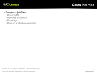 Couts internes

    Equipe-projet Client
      Disponibilité
      Données d’exemple
      Recettage
      Mise en production à planifier




Mener à bien son projet ecommerce – B-ecommerce 2012                               9
© RBS 2012 • REPRODUCTION INTERDITE • TOUS DROITS RESERVÉS           www.rbschange.fr
 