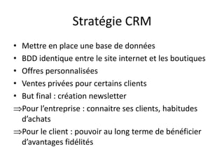Stratégie CRM
•
•
•
•
•

Mettre en place une base de données
BDD identique entre le site internet et les boutiques
Offres personnalisées
Ventes privées pour certains clients
But final : création newsletter
Pour l’entreprise : connaitre ses clients, habitudes
d’achats
Pour le client : pouvoir au long terme de bénéficier
d’avantages fidélités

 