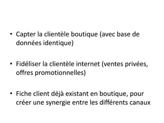 • Capter la clientèle boutique (avec base de
données identique)
• Fidéliser la clientèle internet (ventes privées,
offres promotionnelles)
• Fiche client déjà existant en boutique, pour
créer une synergie entre les différents canaux

 