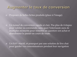 





Proposez de belles fiches produits (place à l’image)

Un tunnel de conversion rapide et clair. Pas plus de 4 étapes
pour valider sa commande, sans quoi l’internaute aura de
multiples moments pour remettre en question son achat et
abandonner le panier en cours de route.

Un SAV réactif, et pourquoi pas une solution de live chat
pour guider vos consommateurs pendant leur navigation

 