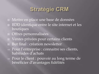 







Mettre en place une base de données
BDD identique entre le site internet et les
boutiques
Offres personnalisées
Ventes privées pour certains clients
But final : création newsletter
Pour l’entreprise : connaitre ses clients,
habitudes d’achats
Pour le client : pouvoir au long terme de
bénéficier d’avantages fidélités

 