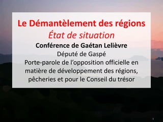 Le Démantèlement des régions
État de situation
Conférence de Gaétan Lelièvre
Député de Gaspé
Porte-parole de l’opposition officielle en
matière de développement des régions,
pêcheries et pour le Conseil du trésor
1
 