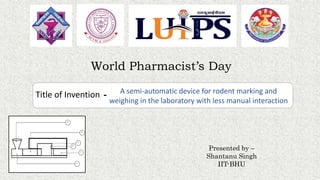 A semi-automatic device for rodent marking and
weighing in the laboratory with less manual interaction
Title of Invention -
World Pharmacist’s Day
Presented by –
Shantanu Singh
IIT-BHU
 