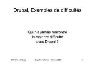 Drupal, Exemples de difficultés



                      Qui n’a jamais rencontré
                        la moindre difficulté
                           avec Drupal ?



Léon Cros - Chipway       DrupalCamp Nantes – 29 janvier 2011   7
 