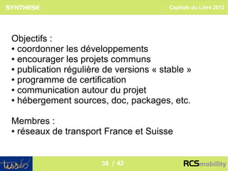 Capitole du Libre 2012




Objectifs :
● coordonner les développements

● encourager les projets communs

● publication régulière de versions « stable »

● programme de certification

● communication autour du projet

● hébergement sources, doc, packages, etc.




Membres :
● réseaux de transport France et Suisse




                                                         38
                       38 / 42
 