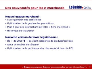 Nouvel espace marchand : Suivi quotidien des statistiques Optimisation de la gestion des promotions.  Mise à jour des informations de votre « fiche marchand » Historique de facturation Nouvelle version de www.leguide.com :  De + de 2000    + de 3000 catégories de produits/services Ajout de critères de sélection Optimisation de la pertinence des clics reçus et donc du ROI Des nouveautés pour les e-marchands 
