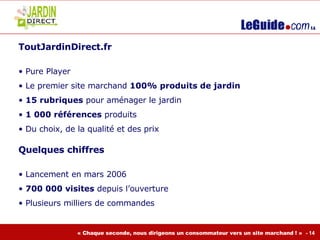 ToutJardinDirect.fr  Pure Player  Le premier site marchand  100% produits de jardin 15 rubriques  pour aménager le jardin 1 000 références  produits Du choix, de la qualité et des prix Quelques chiffres  Lancement en mars 2006  700 000 visites  depuis l’ouverture Plusieurs milliers de commandes  