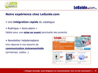 Notre expérience chez LeGuide.com  Une  intégration rapide  du catalogue Rubrique « bons plans »  Idéale pour une  mise en avant  ponctuelle des produits Newsletter hebdomadaire  Une réponse à nos besoins de  communication événementielle   (printemps, soldes…) 