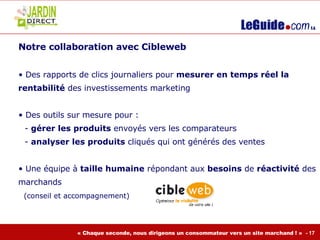 Notre collaboration avec Cibleweb  Des rapports de clics journaliers pour  mesurer en temps réel la rentabilité  des investissements marketing Des outils sur mesure pour : gérer les produits  envoyés vers les comparateurs analyser les produits  cliqués qui ont générés des ventes Une équipe à  taille humaine  répondant aux  besoins  de  réactivité  des marchands     (conseil et accompagnement) 