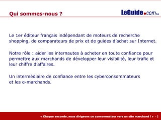 Le 1er éditeur français indépendant de moteurs de recherche shopping, de comparateurs de prix et de guides d’achat sur Internet. Notre rôle : aider les internautes à acheter en toute confiance pour permettre aux marchands de développer leur visibilité, leur trafic et leur chiffre d’affaires. Un intermédiaire de confiance entre les cyberconsommateurs  et les e-marchands. Qui  sommes-nous  ? 
