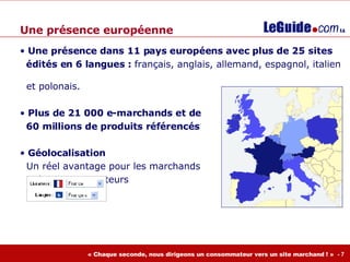 Une présence européenne Une présence d ans 11 pays européens avec plus de 25 sites  édités en 6 langues :  français, anglais, allemand, espagnol, italien    et polonais. Plus de 21 000 e-marchands et de  60 millions de produits référencés Géolocalisation    Un réel avantage pour les marchands    et les consommateurs 