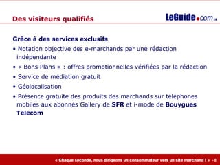 Grâce à des services exclusifs Notation objective des e-marchands par une rédaction    indépendante « Bons Plans » : offres promotionnelles vérifiées par la rédaction Service de médiation gratuit Géolocalisation Présence gratuite des produits des marchands sur téléphones    mobiles aux abonnés  Gallery de  SFR  et i-mode de  Bouygues    Telecom Des visiteurs qualifiés 
