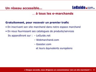 Un réseau accessible… Gratuitement, pour recevoir un premier trafic En inscrivant son site marchand dans notre espace marchand En nous fournissant ses catalogues de produits/services Ils apparaîtront sur :  - LeGuide.net - Webmarchand.com  - Gooster.com    et leurs équivalents européens …  à tous les e-marchands 