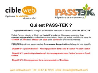 Le  groupe PASS-TEK  a vu le jour en décembre 2004 avec la création de la  SAS PASS-TEK . Fort de l’accent mis dès le départ sur l’ objectif premier  de développer un service de  e-commerce de proximité  pour les internaute acheteurs, le groupe réalise un chiffre de vente de  414000 €  en  2005  et de  911000 €  en  2006  après  22 mois  de présence sur le Web. PASS-TEK  développe son concept de  E-commerce de proximité  sur la base de trois objectifs    Objectif N°1 : proximité client : Accompagnement dans l’acte d’e-achat =   Coach e-achat Objectif N°2 : proximité professionnel : Accompagnement dans l’acte d’e-vente = Coach e-vente Objectif N°3 : Développement liens communautaires / Durables. www.cibleweb.com  Tél : 04 67 49 12 20  email :contact@cibleweb.com Qui est PASS-TEK ? 