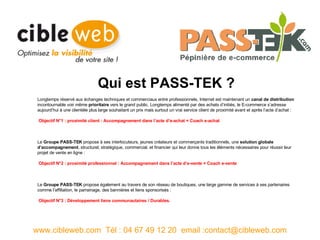 Longtemps réservé aux échanges techniques et commerciaux entre professionnels, Internet est maintenant un  canal de distribution  incontournable voir même  prioritaire  vers le grand public. Longtemps alimenté par des achats d’initiés, le E-commerce s’adresse aujourd’hui à une clientèle plus large souhaitant un prix mais surtout un vrai service client de proximité avant et après l’acte d’achat :  Objectif N°1 : proximité client : Accompagnement dans l’acte d’e-achat =   Coach e-achat Le  Groupe PASS-TEK  propose à ses interlocuteurs, jeunes créateurs et commerçants traditionnels, une  solution globale d’accompagnement , structurel, stratégique, commercial, et financier qui leur donne tous les éléments nécessaires pour réussir leur projet de vente en ligne : Objectif N°2 : proximité professionnel : Accompagnement dans l’acte d’e-vente = Coach e-vente Le  Groupe PASS-TEK  propose également au travers de son réseau de boutiques, une large gamme de services à ses partenaires comme l’affiliation, le parrainage, des bannières et liens sponsorisés : Objectif N°3 : Développement liens communautaires / Durables. www.cibleweb.com  Tél : 04 67 49 12 20  email :contact@cibleweb.com Qui est PASS-TEK ? 