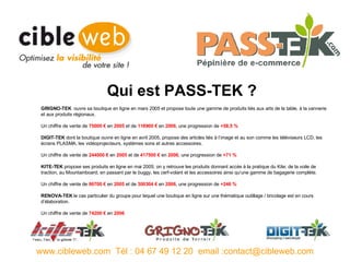 GRIGNO-TEK   ouvre sa boutique en ligne en mars 2005 et propose toute une gamme de produits liés aux arts de la table, à la vannerie et aux produits régionaux. Un chiffre de vente de  75000 €  en  2005  et de  118900 €  en  2006 , une progression de  +58,5 % DIGIT-TEK  dont la boutique ouvre en ligne en avril 2005, propose des articles liés à l’image et au son comme les téléviseurs LCD, les écrans PLASMA, les vidéoprojecteurs, systèmes sons et autres accessoires. Un chiffre de vente de  244000 €  en  2005  et de  417500 €  en  2006 , une progression de  +71 % KITE-TEK  propose ses produits en ligne en mai 2005; on y retrouve les produits donnant accès à la pratique du Kite; de la voile de traction, au Mountainboard, en passant par le buggy, les cerf-volant et les accessoires ainsi qu’une gamme de bagagerie complète. Un chiffre de vente de  86700 €  en  2005  et de  300304 €  en  2006 , une progression de  +246 % RENOVA-TEK  le cas particulier du groupe pour lequel une boutique en ligne sur une thématique outillage / bricolage est en cours d’élaboration. Un chiffre de vente de  74200 €  en  2006 www.cibleweb.com  Tél : 04 67 49 12 20  email :contact@cibleweb.com Qui est PASS-TEK ? 