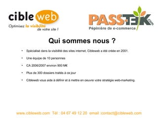 Spécialisé dans la visibilité des sites internet, Cibleweb a été créée en 2001. Une équipe de 10 personnes CA 2006/2007 environ 900 M€ Plus de 300 dossiers traités à ce jour Cibleweb vous aide à définir et à mettre en oeuvre votre stratégie web-marketing.  www.cibleweb.com  Tél : 04 67 49 12 20  email :contact@cibleweb.com Qui sommes nous ? 