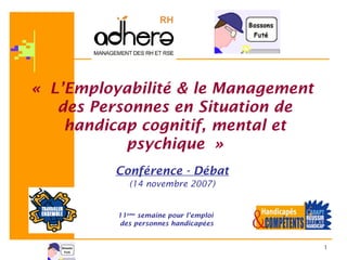 1
« L’Employabilité & le Management
des Personnes en Situation de
handicap cognitif, mental et
psychique »
Conférence - Débat
(14 novembre 2007)
11ème
semaine pour l’emploi
des personnes handicapées
 