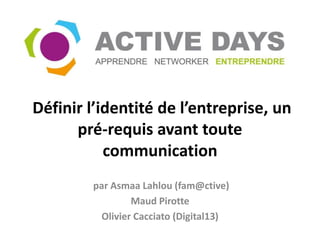 Définir l’identité de l’entreprise, un
      pré-requis avant toute
           communication
        par Asmaa Lahlou (fam@ctive)
                 Maud Pirotte
          Olivier Cacciato (Digital13)
 