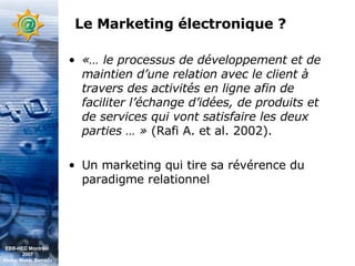 Le Marketing électronique ? «… le processus de développement et de maintien d’une relation avec le client à travers des activités en ligne afin de faciliter l’échange d’idées, de produits et de services qui vont satisfaire les deux parties … »  (Rafi A. et al. 2002).   Un marketing qui tire sa révérence du paradigme relationnel EBB-HEC Montréal  2007 Abdel. Mekki Berrada 