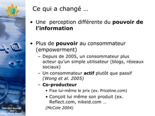 Ce qui a changé … Une  perception différente du  pouvoir de l’information Plus de  pouvoir  au consommateur (empowerment) Depuis de 2005, un consommateur plus acteur qu’un simple utilisateur (blogs, réseaux sociaux) Un consommateur  actif  plutôt que passif  (Wong et al. 2005)   Co-producteur Fixe lui-même le prix (ex. Priceline.com) Conçoit lui même son produit (ex. Reflect.com, nikeid.com … (McCole 2004)   EBB-HEC Montréal  2007 Abdel. Mekki Berrada 