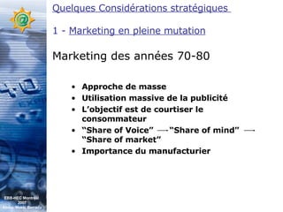 Quelques Considérations stratégiques  1 -  Marketing en pleine mutation Marketing des années 70-80 Approche de masse Utilisation massive de la publicité L’objectif est de courtiser le consommateur “ Share of Voice”  “Share of mind”  “Share of market” Importance du manufacturier  EBB-HEC Montréal  2007 Abdel. Mekki Berrada 