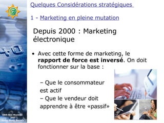 Avec cette forme de marketing, le  rapport de force est inversé . On doit fonctionner sur la base : Que le consommateur  est actif Que le vendeur doit  apprendre à être «passif» Depuis 2000 : Marketing électronique Quelques Considérations stratégiques  1 -  Marketing en pleine mutation EBB-HEC Montréal  2007 Abdel. Mekki Berrada 