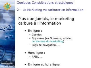 En ligne : Cookies Spywares (ex.Spyware, article :  Le Nirvana du Marketing ) Logs de navigation, … Hors ligne : RFID, … En ligne et hors ligne Plus que jamais, le marketing carbure à l’information Quelques Considérations stratégiques  2 –  Le Marketing va carburer en information EBB-HEC Montréal  2007 Abdel. Mekki Berrada 