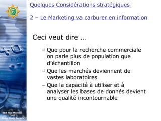 Que pour la recherche commerciale on parle plus de population que d’échantillon Que les marchés deviennent de vastes laboratoires Que la capacité à utiliser et à analyser les bases de donnés devient une qualité incontournable Ceci veut dire … Quelques Considérations stratégiques  2 –  Le Marketing va carburer en information EBB-HEC Montréal  2007 Abdel. Mekki Berrada 