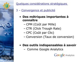 Des métriques importantes à connaître CPM (Coût par Mille) CTR (Click Trough Rate) CPC (Coût par Clic) Conversion (Taux de conversion) Des outils indispensables à savoir Comme Google Analytics Quelques considérations stratégiques  3 –  Convergence et publicité EBB-HEC Montréal  2007 Abdel. Mekki Berrada 