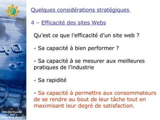 Quelques considérations stratégiques  4 –  Efficacité des sites Webs Qu’est ce que l’efficacité d’un site web ? - Sa capacité à bien performer ? - Sa capacité à se mesurer aux meilleures pratiques de l’industrie - Sa rapidité -  Sa capacité à permettre aux consommateurs de se rendre au bout de leur tâche tout en maximisant leur degré de satisfaction. EBB-HEC Montréal  2007 Abdel. Mekki Berrada 