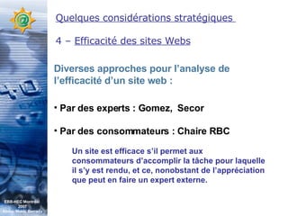 Quelques considérations stratégiques  4 –  Efficacité des sites Webs Diverses approches pour l’analyse de l’efficacité d’un site web : Par des experts : Gomez,  Secor Par des consommateurs : Chaire RBC Un site est efficace s’il permet aux consommateurs d’accomplir la tâche pour laquelle il s’y est rendu, et ce, nonobstant de l’appréciation que peut en faire un expert externe. EBB-HEC Montréal  2007 Abdel. Mekki Berrada 