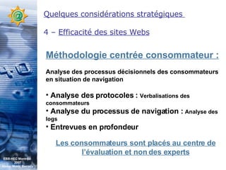 Quelques considérations stratégiques  4 –  Efficacité des sites Webs Méthodologie centrée consommateur : Analyse des processus décisionnels des consommateurs en situation de navigation Analyse des protocoles :  Verbalisations des consommateurs Analyse du processus de navigation :  Analyse des logs Entrevues en profondeur Les consommateurs sont placés au centre de l’évaluation et non des experts EBB-HEC Montréal  2007 Abdel. Mekki Berrada 
