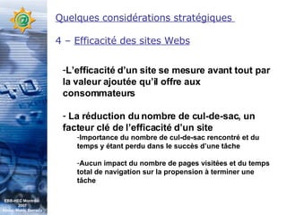 Quelques considérations stratégiques  4 –  Efficacité des sites Webs L’efficacité d’un site se mesure avant tout par la valeur ajoutée qu’il offre aux consommateurs La réduction du nombre de cul-de-sac, un facteur clé de l’efficacité d’un site Importance du nombre de cul-de-sac rencontré et du temps y étant perdu dans le succès d’une tâche Aucun impact du nombre de pages visitées et du temps total de navigation sur la propension à terminer une tâche  EBB-HEC Montréal  2007 Abdel. Mekki Berrada 
