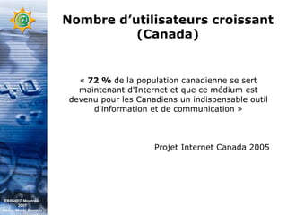 Nombre d’utilisateurs croissant (Canada) «  72 %  de la population canadienne se sert maintenant d'Internet et que ce médium est devenu pour les Canadiens un indispensable outil d'information et de communication » Projet Internet Canada 2005 EBB-HEC Montréal  2007 Abdel. Mekki Berrada 