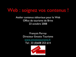 Web : soignez vos contenus !
Atelier contenus éditoriaux pour le Web
Office de tourisme de Brive
23 octobre 2008
François Perroy
Directeur Emotio Tourisme
www.emotiotourisme.fr
Tel : 33 (0)608 253 614
 