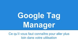 Google Tag
Manager
Ce qu’il vous faut connaître pour aller plus
loin dans votre utilisation
 