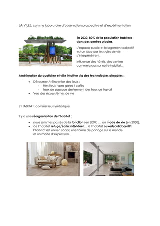 LA VILLE, comme laboratoire d’observation prospective et d’expérimentation
Amélioration du quotidien et ville intuitive via des technologies aimables :
 Détourner / réinventer des lieux :
- tiers lieux types gares / cafés
- lieux de passage deviennent des lieux de travail
 Vers des écosystèmes de vie
L’HABITAT, comme lieu symbolique
Il y a une réorganisation de l'habitat :
 nous sommes passés de la fonction (en 2007) … au mode de vie (en 2030).
 de l’habitat refuge/écrin individuel … à l’habitat ouvert/collaboratif :
l’habitat est un lien social, une forme de partage sur le monde
et un mode d’expression.
En 2030, 80% de la population habitera
dans des centres urbains.
L’espace public et le logement collectif
est un labo car les styles de vie
s’interpénètrent.
Influence des hôtels, des centres
commerciaux sur notre habitat...
 