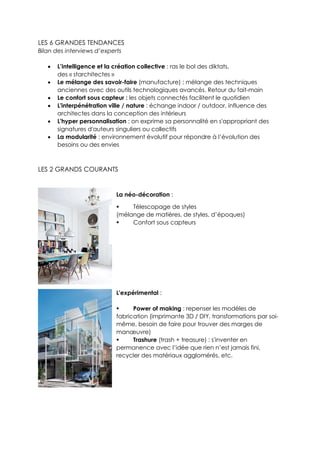 LES 6 GRANDES TENDANCES
Bilan des interviews d’experts
 L’intelligence et la création collective : ras le bol des diktats,
des « starchitectes »
 Le mélange des savoir-faire (manufacture) : mélange des techniques
anciennes avec des outils technologiques avancés. Retour du fait-main
 Le confort sous capteur : les objets connectés facilitent le quotidien
 L'interpénétration ville / nature : échange indoor / outdoor, influence des
architectes dans la conception des intérieurs
 L'hyper personnalisation : on exprime sa personnalité en s'appropriant des
signatures d'auteurs singuliers ou collectifs
 La modularité : environnement évolutif pour répondre à l’évolution des
besoins ou des envies
LES 2 GRANDS COURANTS
La néo-décoration :
 Télescopage de styles
(mélange de matières, de styles, d’époques)
 Confort sous capteurs
L'expérimental :
 Power of making : repenser les modèles de
fabrication (imprimante 3D / DIY, transformations par soi-
même, besoin de faire pour trouver des marges de
manœuvre)
 Trashure (trash + treasure) : s'inventer en
permanence avec l’idée que rien n’est jamais fini,
recycler des matériaux agglomérés, etc.
 