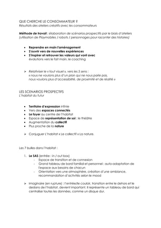 QUE CHERCHE LE CONSOMMATEUR ?
Résultats des ateliers créatifs avec les consommateurs
Méthode de travail : élaboration de scénarios prospectifs par le biais d’ateliers
(utilisation de Playmobiles / robots / personnages pour raconter des histoires)
 Reprendre en main l'aménagement
 S'ouvrir vers de nouvelles expériences
 S'inspirer et retrouver les valeurs qui vont avec
évolutions vers le fait main, le coaching
 Relativiser le « tout visuel », vers les 5 sens :
« nous ne voulons plus d’un plan qui ne nous parle pas,
nous voulons plus d’accessibilité, de proximité et de réalité »
LES SCENARIOS PROSPECTIFS
L’habitat du futur
 Territoire d’expression infinie
 Vers des espaces connectés
 Le foyer au centre de l’habitat
 Espace de représentation de soi : le théâtre
 Augmentation du collectif
 Plus proche de la nature
 Conjuguer L’habitat x Le collectif x La nature.
Les 7 bulles dans l’habitat :
1. Le SAS (entrée : in / out box)
- Espace de transition et de connexion
- Grand tableau de bord familial et personnel : auto-adaptation de
l'espace aux besoins de chacun
- Orientation vers une atmosphère, création d’une ambiance,
recommandation d’activités selon le mood
 Imaginaire (en rupture) : l’entrée/le couloir, transition entre le dehors et le
dedans de l’habitat, devient important. Il représente un tableau de bord qui
centralise toutes les données, comme un disque dur.
 