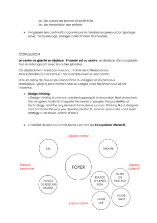 - Lieu de culture de plantes et petits fruits
- Lieu de transmission aux enfants
 Imaginaire (en continuité) façonné par les tendances green-urban (potager
privé, micro-élevage, potager collectif dans l'immeuble).
CONCLUSION
Le centre de gravité se déplace : l'humain est au centre, se déplace dans sa galaxie
tout en interagissant avec les autres planètes.
Ce déplacement n’est pas nouveau : il date de la Renaissance.
Mais la tendance s’accentue : par exemple avec le user-centric.
D’où la place de plus en plus importante du designer et du planneur
stratégique (youpi !) pour comprendre les usages et les façonner pour et par
l’Homme.
 Design thinking.
« Design thinking is a human-centred approach to innovation that draws from
the designer's toolkit to integrate the needs of people, the possibilities of
technology, and the requirements for business success. Thinking like a designer
can transform the way you develop products, services, processes - and even
strategy » Tim Brown, patron d’IDEO
 L’habitat devient un « smart home » en tant qu’écosystème interactif.
SAS THEATRE
FOYER
FOYER
ESPACE DE
ESPACE D’EXPRES- PARTAGE
DE RESSOUR- SION
CEMENT
HOME
HOME FARM
LAB
 