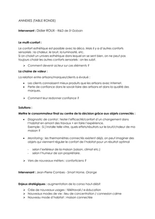 ANNEXES (TABLE RONDE)
Intervenant : Didier ROUX - R&D de St Gobain
Le multi-confort :
Le confort esthétique est possible avec la déco. Mais il y a d’autres conforts
sensoriels : la chaleur, le bruit, la luminosité, etc.
Si on choisit un univers esthétique dans lequel on se sent bien, on ne peut pas
toujours choisir les autres conforts sensoriels : on les subit.
 Comment devenir acteur sur ces éléments ?
La chaine de valeur :
La relation entre artisans/marques/clients a évolué :
 Les clients connaissent mieux produits que les artisans avec Internet.
 Perte de confiance dans le savoir-faire des artisans et dans la qualité des
marques.
 Comment leur redonner confiance ?
Solutions :
Mettre le consommateur final au centre de la décision grâce aux objets connectés :
 Diagnostic de control : tester l’efficacité/confort d’un changement dans
l’habitat en amont des travaux + en faire l’expérience.
Exemple : Si j’installe telle vitre, quels effets/résultats sur le bruit/chaleur de ma
maison ?
 Monitoring : les thermomètres connectés existent déjà, on peut imaginer des
objets qui viennent réguler le confort de l’habitat pour un résultat optimal
- selon l’extérieur de la maison (saison, climat etc.)
- selon l’humeur de son propriétaire.
 Vers de nouveaux métiers : conforticiens ?
Intervenant : Jean-Pierre Combes - Smart Home, Orange
Enjeux stratégiques : augmentation de la conso haut-débit
 Crée de nouveaux usages : télétravail / e-éducation
 Nouveaux modes de vie : lieu de concentration / connexion calme
 Nouveau mode d’habitat : maison connectée
 