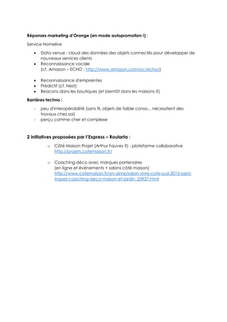 Réponses marketing d’Orange (en mode autopromotion !) :
Service Homelive
 Data venue : cloud des données des objets connectés pour développer de
nouveaux services clients
 Reconnaissance vocale
(cf. Amazon – ECHO : http://www.amazon.com/oc/echo/)
 Reconnaissance d'empreintes
 Prédictif (cf. Nest)
 Beacons dans les boutiques (et bientôt dans les maisons ?)
Barrières techno :
- peu d'interopérabilité (sans fil, objets de faible conso... nécessitent des
travaux chez soi)
- perçu comme cher et complexe
2 initiatives proposées par l’Express – Roularta :
o Côté Maison Projet (Arthur Fauves ?) : plateforme collaborative
http://projets.cotemaison.fr/
o Coaching déco avec marques partenaires
(en ligne et événements + salons côté maison)
http://www.cotemaison.fr/on-aime/salon-vivre-cote-sud-2015-saint-
tropez-coaching-deco-maison-et-jardin_23927.html
 