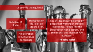 IA faible, IA
forte
Transposition
de la loi de
Moore à l’IA
Amélioration
récursive puis
conscience
It is an idea mostly believed by
people not working in artificial
intelligence. People like the
philosopher Nick Bostrom, and
the futurist and inventor Ray
Kurzweil
- Pr Toby Walsh
La peur de la Singularité
 