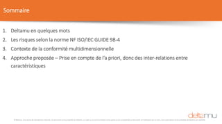 © Deltamu, tous droits de reproduction réservés. Ce document est la propriété de Deltamu. La copie ou la communication d'une partie ou de la totalité de ce document, et l'utilisation par un tiers, sans autorisation écrite préalable de Deltamu est interdite.
Sommaire
1. Deltamu en quelques mots
2. Les risques selon la norme NF ISO/IEC GUIDE 98-4
3. Contexte de la conformité multidimensionnelle
4. Approche proposée – Prise en compte de l’a priori, donc des inter-relations entre
caractéristiques
 