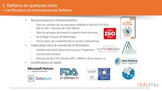 © Deltamu, tous droits de reproduction réservés. Ce document est la propriété de Deltamu. La copie ou la communication d'une partie ou de la totalité de ce document, et l'utilisation par un tiers, sans autorisation écrite préalable de Deltamu est interdite.
1. Deltamu en quelques mots
> Certifications et reconnaissances Deltamu
 Reconnaissances institutionnelles
o Dans les comités de normalisation AFNOR et ISO (FD X 07-014,
041 et 039 + Révision de l’ISO 10012)
o Dans les groupes de travail et congrès internationaux
o Au Collège Français de Métrologie
o Par les pôles de compétitivités et clusters d’excellence
 Implication dans le monde de la formation
o Mastère spécialisé Data Sciences pour l’Ingénierie
o Licence Data Analyst
o Révision du BTS TPIL (Devenu BTS « Métiers de la mesure »)
 Certifications et labels
 
