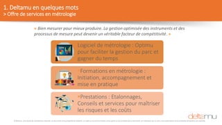 © Deltamu, tous droits de reproduction réservés. Ce document est la propriété de Deltamu. La copie ou la communication d'une partie ou de la totalité de ce document, et l'utilisation par un tiers, sans autorisation écrite préalable de Deltamu est interdite.
1. Deltamu en quelques mots
> Offre de services en métrologie
« Bien mesurer pour mieux produire. La gestion optimisée des instruments et des
processus de mesure peut devenir un véritable facteur de compétitivité. »
Logiciel de métrologie : Optimu
pour faciliter la gestion du parc et
gagner du temps
Formations en métrologie :
Initiation, accompagnement et
mise en pratique
Prestations : Etalonnages,
Conseils et services pour maîtriser
les risques et les coûts
 