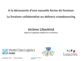15 décembre 2015 Jérôme Libeskind
A la découverte d’une nouvelle forme de livraison
La livraison collaborative ou delivery crowdsourcing
Jérôme Libeskind
Expert en Logistique Urbaine et e-commerce
 